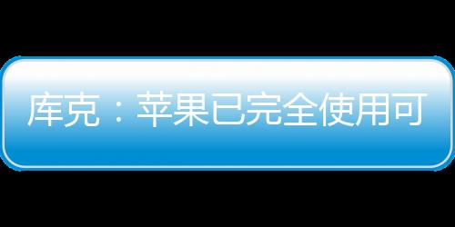 库克：苹果已完全使用可再生能源供电